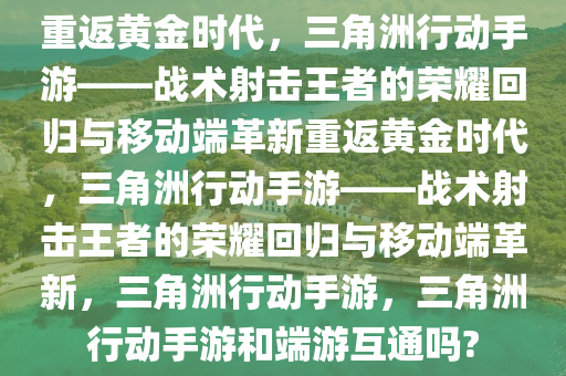 重返黄金时代，三角洲行动手游——战术射击王者的荣耀回归与移动端革新重返黄金时代，三角洲行动手游——战术射击王者的荣耀回归与移动端革新，三角洲行动手游，三角洲行动手游和端游互通吗?