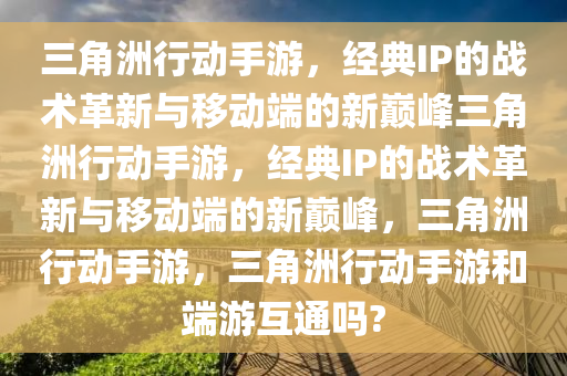 三角洲行动手游，经典IP的战术革新与移动端的新巅峰三角洲行动手游，经典IP的战术革新与移动端的新巅峰，三角洲行动手游，三角洲行动手游和端游互通吗?