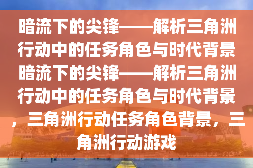 暗流下的尖锋——解析三角洲行动中的任务角色与时代背景暗流下的尖锋——解析三角洲行动中的任务角色与时代背景，三角洲行动任务角色背景，三角洲行动游戏