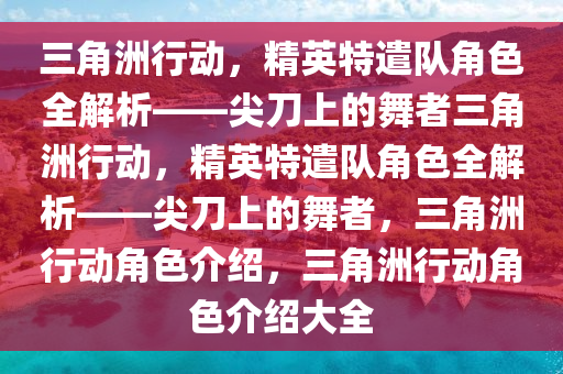 三角洲行动，精英特遣队角色全解析——尖刀上的舞者三角洲行动，精英特遣队角色全解析——尖刀上的舞者，三角洲行动角色介绍，三角洲行动角色介绍大全