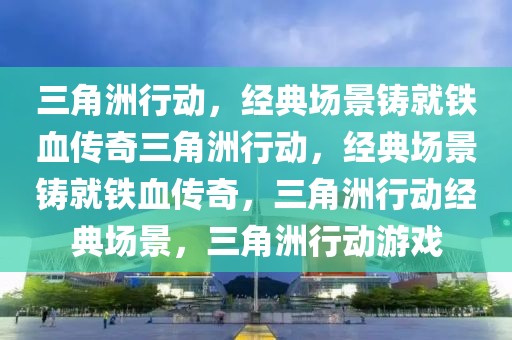三角洲行动，经典场景铸就铁血传奇三角洲行动，经典场景铸就铁血传奇，三角洲行动经典场景，三角洲行动游戏