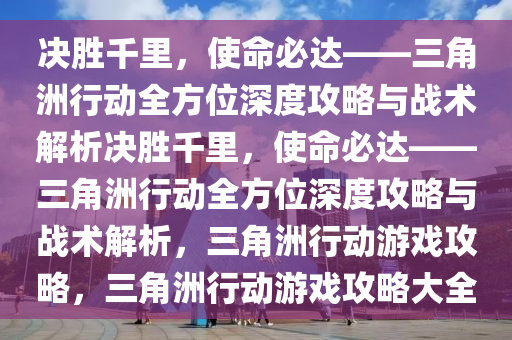 决胜千里，使命必达——三角洲行动全方位深度攻略与战术解析决胜千里，使命必达——三角洲行动全方位深度攻略与战术解析，三角洲行动游戏攻略，三角洲行动游戏攻略大全