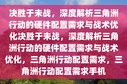 决胜于未战，深度解析三角洲行动的硬件配置需求与战术优化决胜于未战，深度解析三角洲行动的硬件配置需求与战术优化，三角洲行动配置需求，三角洲行动配置需求手机