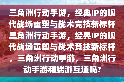 三角洲行动手游，经典IP的现代战场重塑与战术竞技新标杆三角洲行动手游，经典IP的现代战场重塑与战术竞技新标杆，三角洲行动手游，三角洲行动手游和端游互通吗?