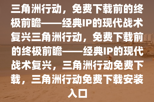 三角洲行动，免费下载前的终极前瞻——经典IP的现代战术复兴三角洲行动，免费下载前的终极前瞻——经典IP的现代战术复兴，三角洲行动免费下载，三角洲行动免费下载安装入口