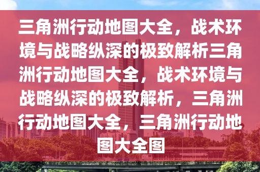 三角洲行动地图大全，战术环境与战略纵深的极致解析三角洲行动地图大全，战术环境与战略纵深的极致解析，三角洲行动地图大全，三角洲行动地图大全图