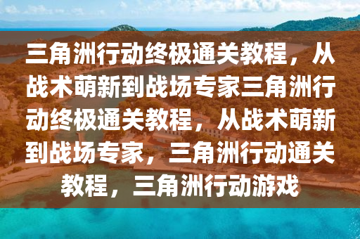 三角洲行动终极通关教程，从战术萌新到战场专家三角洲行动终极通关教程，从战术萌新到战场专家，三角洲行动通关教程，三角洲行动游戏