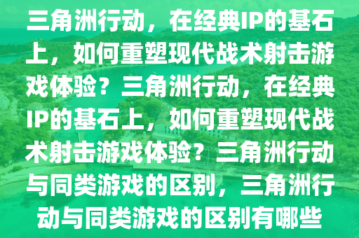 三角洲行动，在经典IP的基石上，如何重塑现代战术射击游戏体验？三角洲行动，在经典IP的基石上，如何重塑现代战术射击游戏体验？三角洲行动与同类游戏的区别，三角洲行动与同类游戏的区别有哪些