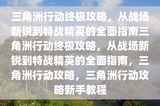 三角洲行动终极攻略，从战场新锐到特战精英的全面指南三角洲行动终极攻略，从战场新锐到特战精英的全面指南，三角洲行动攻略，三角洲行动攻略新手教程