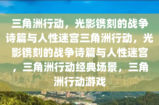 三角洲行动，光影镌刻的战争诗篇与人性迷宫三角洲行动，光影镌刻的战争诗篇与人性迷宫，三角洲行动经典场景，三角洲行动游戏