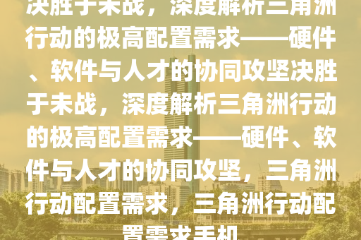 决胜于未战，深度解析三角洲行动的极高配置需求——硬件、软件与人才的协同攻坚决胜于未战，深度解析三角洲行动的极高配置需求——硬件、软件与人才的协同攻坚，三角洲行动配置需求，三角洲行动配置需求手机