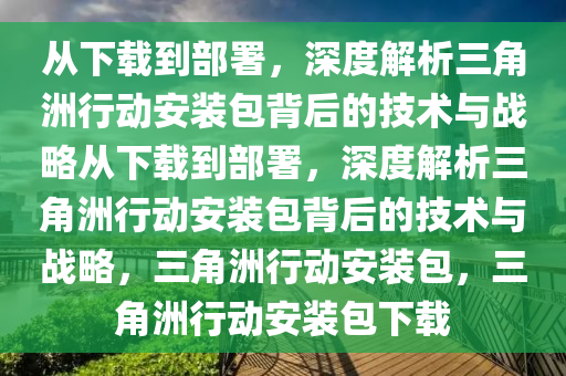 从下载到部署，深度解析三角洲行动安装包背后的技术与战略从下载到部署，深度解析三角洲行动安装包背后的技术与战略，三角洲行动安装包，三角洲行动安装包下载