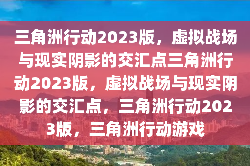 三角洲行动2023版，虚拟战场与现实阴影的交汇点三角洲行动2023版，虚拟战场与现实阴影的交汇点，三角洲行动2023版，三角洲行动游戏