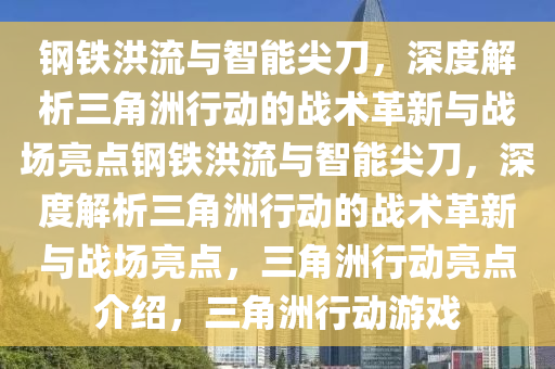 钢铁洪流与智能尖刀，深度解析三角洲行动的战术革新与战场亮点钢铁洪流与智能尖刀，深度解析三角洲行动的战术革新与战场亮点，三角洲行动亮点介绍，三角洲行动游戏