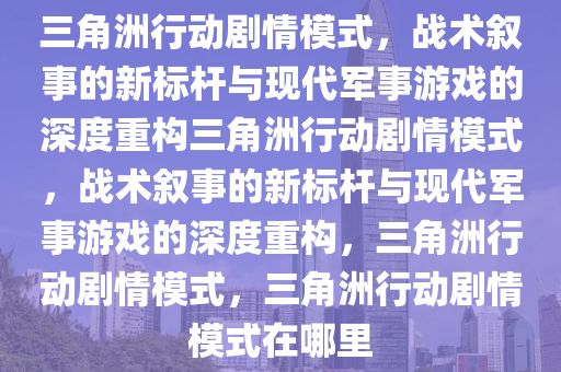 三角洲行动剧情模式，战术叙事的新标杆与现代军事游戏的深度重构三角洲行动剧情模式，战术叙事的新标杆与现代军事游戏的深度重构，三角洲行动剧情模式，三角洲行动剧情模式在哪里