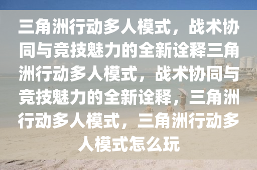 三角洲行动多人模式，战术协同与竞技魅力的全新诠释三角洲行动多人模式，战术协同与竞技魅力的全新诠释，三角洲行动多人模式，三角洲行动多人模式怎么玩
