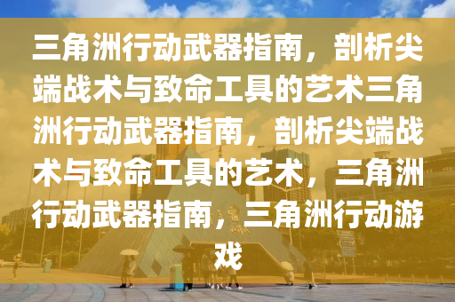 三角洲行动武器指南，剖析尖端战术与致命工具的艺术三角洲行动武器指南，剖析尖端战术与致命工具的艺术，三角洲行动武器指南，三角洲行动游戏