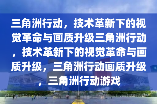 三角洲行动，技术革新下的视觉革命与画质升级三角洲行动，技术革新下的视觉革命与画质升级，三角洲行动画质升级，三角洲行动游戏