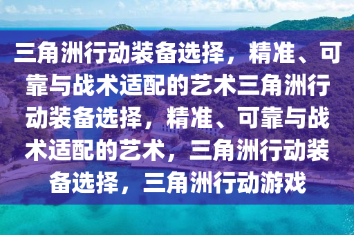 三角洲行动装备选择，精准、可靠与战术适配的艺术三角洲行动装备选择，精准、可靠与战术适配的艺术，三角洲行动装备选择，三角洲行动游戏