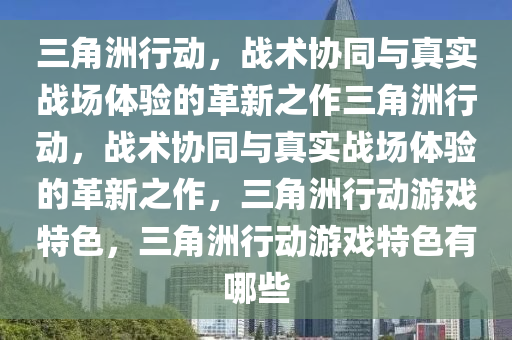 三角洲行动，战术协同与真实战场体验的革新之作三角洲行动，战术协同与真实战场体验的革新之作，三角洲行动游戏特色，三角洲行动游戏特色有哪些