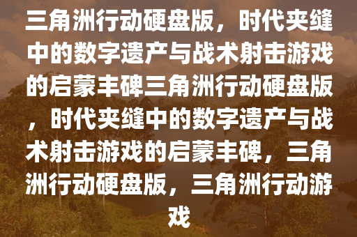三角洲行动硬盘版，时代夹缝中的数字遗产与战术射击游戏的启蒙丰碑三角洲行动硬盘版，时代夹缝中的数字遗产与战术射击游戏的启蒙丰碑，三角洲行动硬盘版，三角洲行动游戏