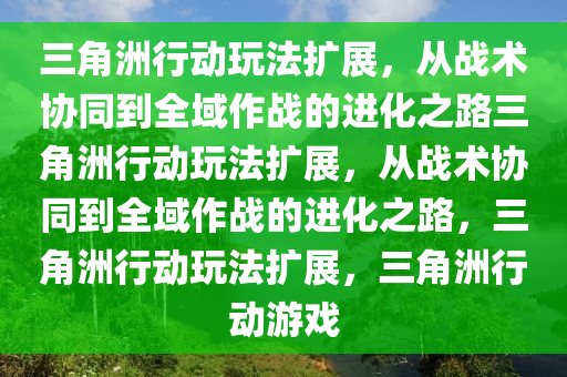 三角洲行动玩法扩展，从战术协同到全域作战的进化之路三角洲行动玩法扩展，从战术协同到全域作战的进化之路，三角洲行动玩法扩展，三角洲行动游戏