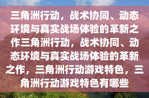 三角洲行动，战术协同、动态环境与真实战场体验的革新之作三角洲行动，战术协同、动态环境与真实战场体验的革新之作，三角洲行动游戏特色，三角洲行动游戏特色有哪些