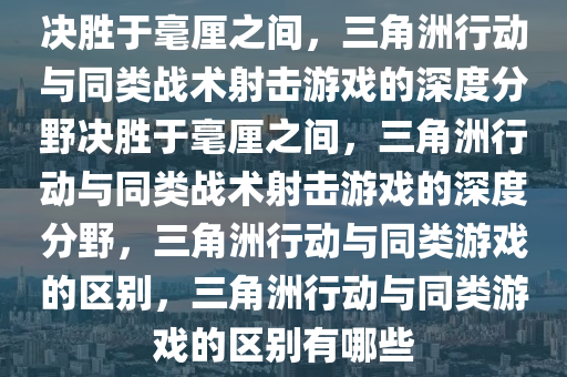 决胜于毫厘之间，三角洲行动与同类战术射击游戏的深度分野决胜于毫厘之间，三角洲行动与同类战术射击游戏的深度分野，三角洲行动与同类游戏的区别，三角洲行动与同类游戏的区别有哪些