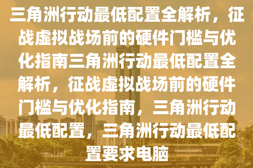 三角洲行动最低配置全解析，征战虚拟战场前的硬件门槛与优化指南三角洲行动最低配置全解析，征战虚拟战场前的硬件门槛与优化指南，三角洲行动最低配置，三角洲行动最低配置要求电脑