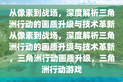 从像素到战场，深度解析三角洲行动的画质升级与技术革新从像素到战场，深度解析三角洲行动的画质升级与技术革新，三角洲行动画质升级，三角洲行动游戏
