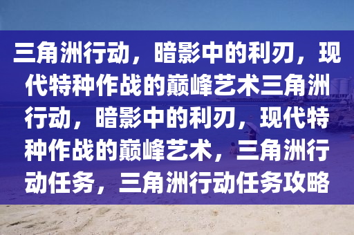 三角洲行动，暗影中的利刃，现代特种作战的巅峰艺术三角洲行动，暗影中的利刃，现代特种作战的巅峰艺术，三角洲行动任务，三角洲行动任务攻略
