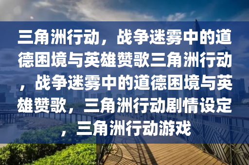 三角洲行动，战争迷雾中的道德困境与英雄赞歌三角洲行动，战争迷雾中的道德困境与英雄赞歌，三角洲行动剧情设定，三角洲行动游戏