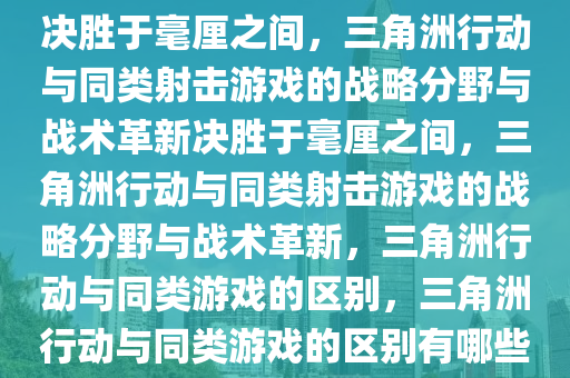 决胜于毫厘之间，三角洲行动与同类射击游戏的战略分野与战术革新决胜于毫厘之间，三角洲行动与同类射击游戏的战略分野与战术革新，三角洲行动与同类游戏的区别，三角洲行动与同类游戏的区别有哪些