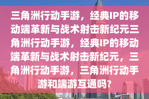三角洲行动手游，经典IP的移动端革新与战术射击新纪元三角洲行动手游，经典IP的移动端革新与战术射击新纪元，三角洲行动手游，三角洲行动手游和端游互通吗?