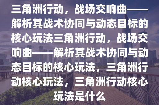 三角洲行动，战场交响曲——解析其战术协同与动态目标的核心玩法三角洲行动，战场交响曲——解析其战术协同与动态目标的核心玩法，三角洲行动核心玩法，三角洲行动核心玩法是什么