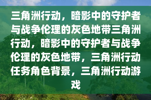 三角洲行动，暗影中的守护者与战争伦理的灰色地带三角洲行动，暗影中的守护者与战争伦理的灰色地带，三角洲行动任务角色背景，三角洲行动游戏