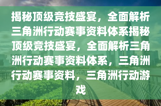 揭秘顶级竞技盛宴，全面解析三角洲行动赛事资料体系揭秘顶级竞技盛宴，全面解析三角洲行动赛事资料体系，三角洲行动赛事资料，三角洲行动游戏