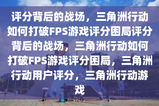 评分背后的战场，三角洲行动如何打破FPS游戏评分困局评分背后的战场，三角洲行动如何打破FPS游戏评分困局，三角洲行动用户评分，三角洲行动游戏