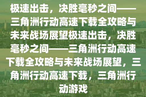 极速出击，决胜毫秒之间——三角洲行动高速下载全攻略与未来战场展望极速出击，决胜毫秒之间——三角洲行动高速下载全攻略与未来战场展望，三角洲行动高速下载，三角洲行动游戏