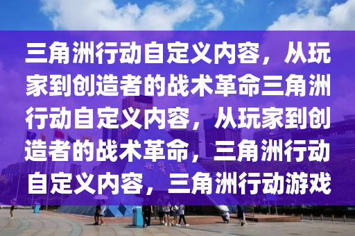 三角洲行动自定义内容，从玩家到创造者的战术革命三角洲行动自定义内容，从玩家到创造者的战术革命，三角洲行动自定义内容，三角洲行动游戏