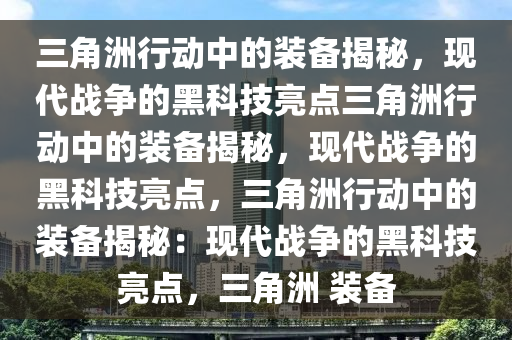 三角洲行动中的装备揭秘，现代战争的黑科技亮点三角洲行动中的装备揭秘，现代战争的黑科技亮点，三角洲行动中的装备揭秘：现代战争的黑科技亮点，三角洲 装备