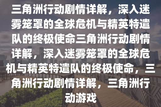 三角洲行动剧情详解，深入迷雾笼罩的全球危机与精英特遣队的终极使命三角洲行动剧情详解，深入迷雾笼罩的全球危机与精英特遣队的终极使命，三角洲行动剧情详解，三角洲行动游戏