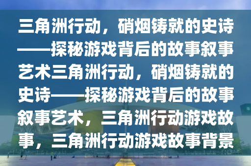三角洲行动，硝烟铸就的史诗——探秘游戏背后的故事叙事艺术三角洲行动，硝烟铸就的史诗——探秘游戏背后的故事叙事艺术，三角洲行动游戏故事，三角洲行动游戏故事背景