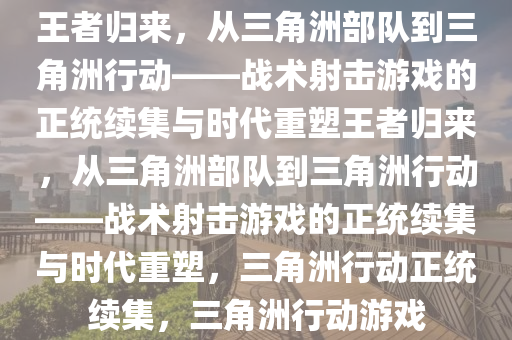 王者归来，从三角洲部队到三角洲行动——战术射击游戏的正统续集与时代重塑王者归来，从三角洲部队到三角洲行动——战术射击游戏的正统续集与时代重塑，三角洲行动正统续集，三角洲行动游戏