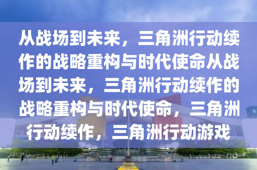 从战场到未来，三角洲行动续作的战略重构与时代使命从战场到未来，三角洲行动续作的战略重构与时代使命，三角洲行动续作，三角洲行动游戏