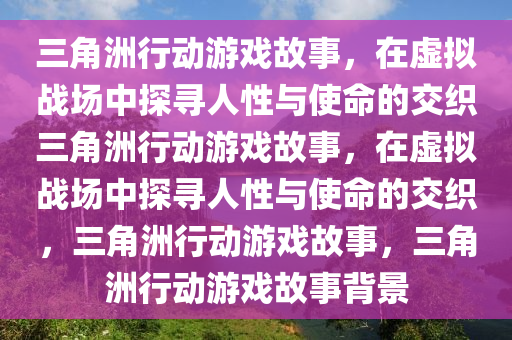 三角洲行动游戏故事，在虚拟战场中探寻人性与使命的交织三角洲行动游戏故事，在虚拟战场中探寻人性与使命的交织，三角洲行动游戏故事，三角洲行动游戏故事背景