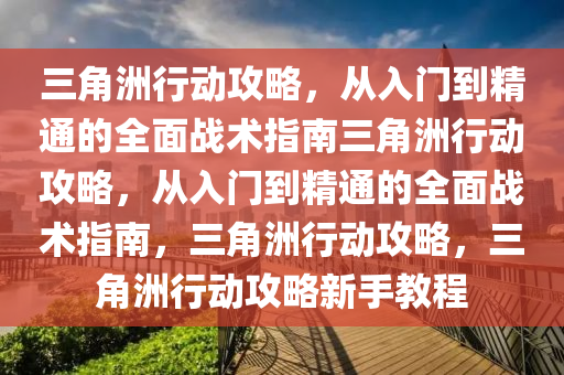 三角洲行动攻略，从入门到精通的全面战术指南三角洲行动攻略，从入门到精通的全面战术指南，三角洲行动攻略，三角洲行动攻略新手教程