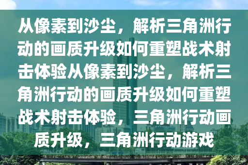 从像素到沙尘，解析三角洲行动的画质升级如何重塑战术射击体验从像素到沙尘，解析三角洲行动的画质升级如何重塑战术射击体验，三角洲行动画质升级，三角洲行动游戏