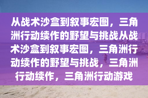从战术沙盒到叙事宏图，三角洲行动续作的野望与挑战从战术沙盒到叙事宏图，三角洲行动续作的野望与挑战，三角洲行动续作，三角洲行动游戏