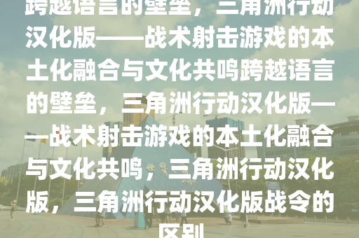 跨越语言的壁垒，三角洲行动汉化版——战术射击游戏的本土化融合与文化共鸣跨越语言的壁垒，三角洲行动汉化版——战术射击游戏的本土化融合与文化共鸣，三角洲行动汉化版，三角洲行动汉化版战令的区别